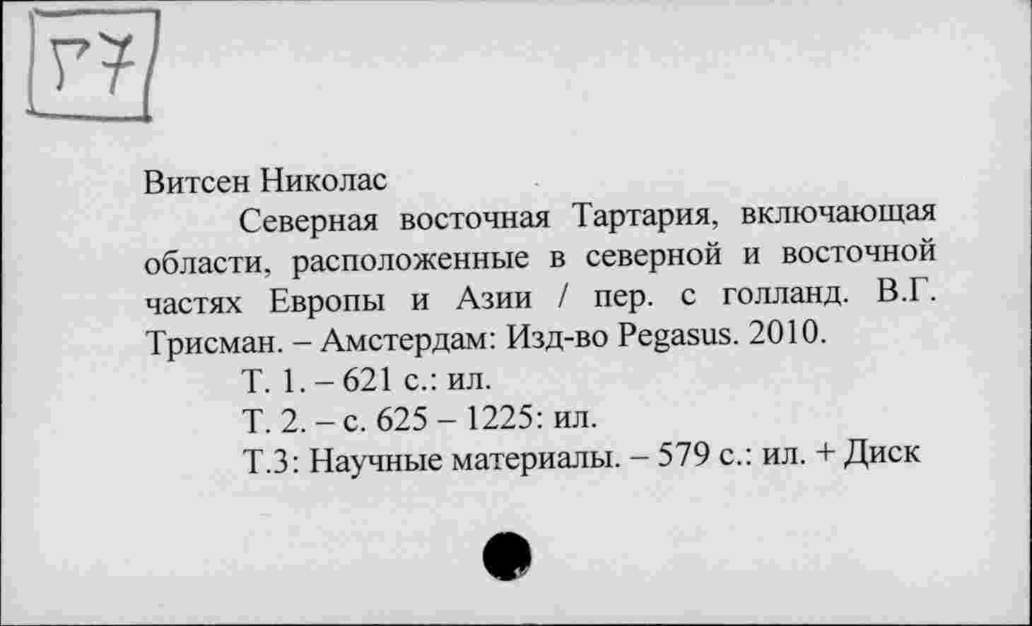 ﻿Витсен Николас
Северная восточная Тартария, включающая области, расположенные в северной и восточной частях Европы и Азии / пер. с голланд. В.Г. Трисман. - Амстердам: Изд-во Pegasus. 2010.
T. 1. - 621 с.: ил.
Т. 2.-с. 625- 1225: ил.
Т.З: Научные материалы. - 579 с.: ил. + Диск